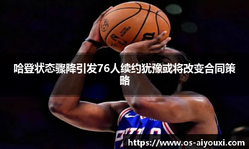哈登状态骤降引发76人续约犹豫或将改变合同策略